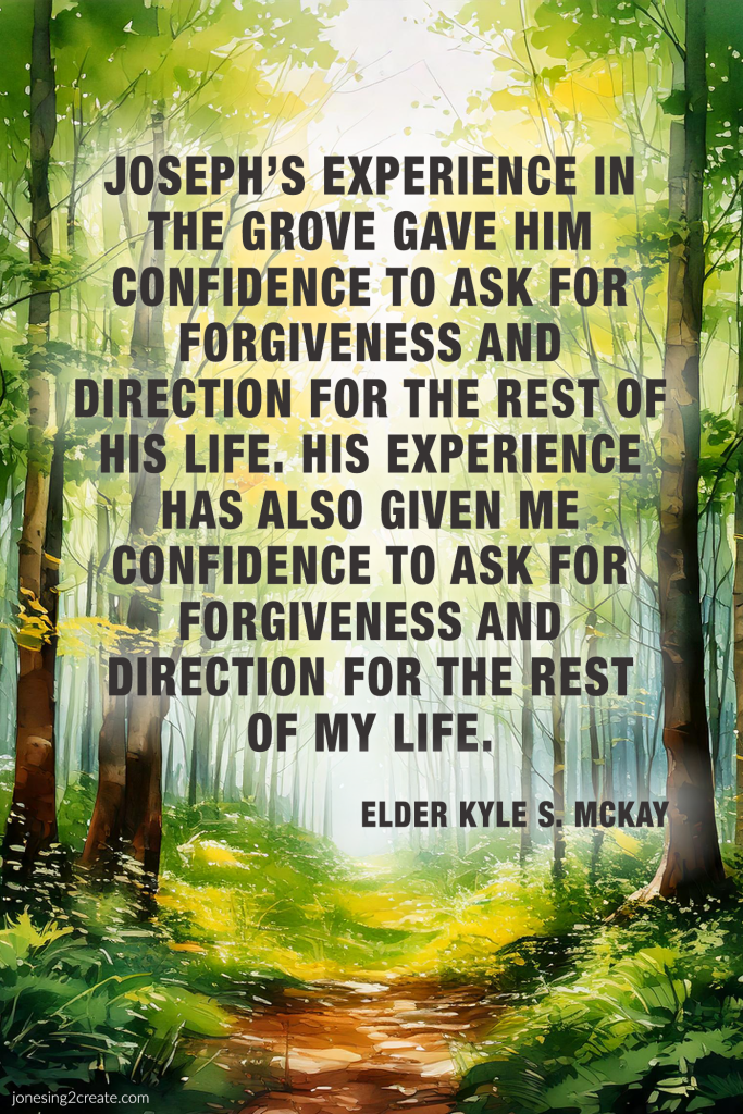 Joseph’s experience in the grove gave him confidence to ask for forgiveness and direction for the rest of his life. His experience has also given me confidence to ask for forgiveness and direction for the rest of my life.
