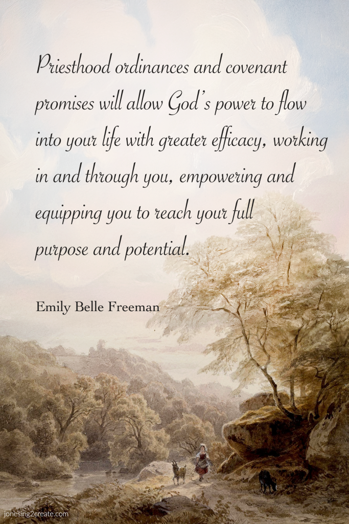 priesthood ordinances and covenant promises will allow God’s power to flow into your life with greater efficacy, working in and through you, empowering and equipping you to reach your full purpose and potential