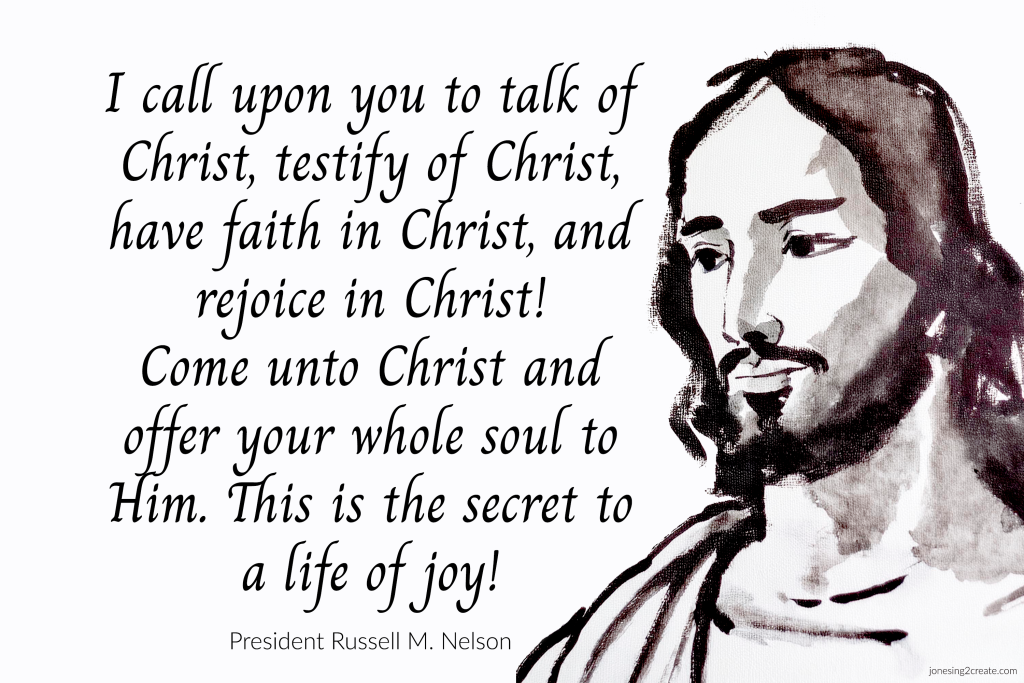 I call upon you to talk of Christ, testify of Christ, have faith in Christ, and rejoice in Christ! Come unto Christ and offer your whole soul to Him. This is the secret to a life of joy!