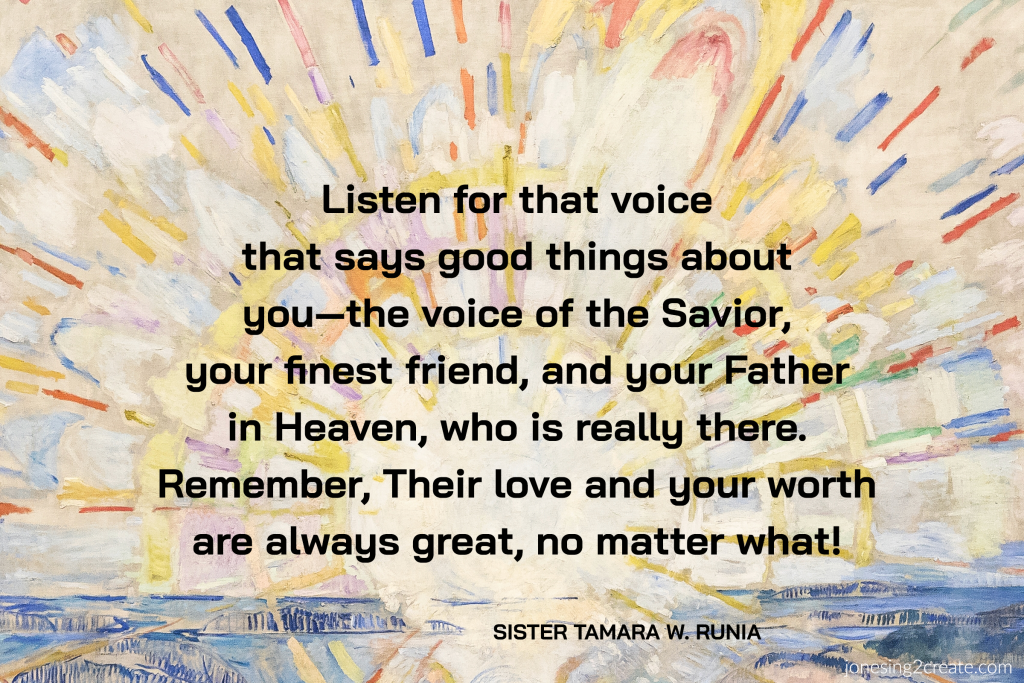 Listen for that voice that says good things about you—the voice of the Savior, your finest friend, and your Father in Heaven, who is really there. Remember, Their love and your worth are always great, no matter what!