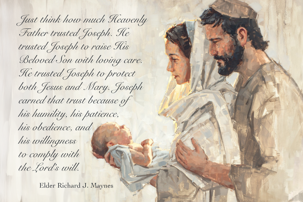 Just think how much Heavenly Father trusted Joseph. He trusted Joseph to raise His Beloved Son with loving care. He trusted Joseph to protect both Jesus and Mary. Joseph earned that trust because of his humility, his patience, his obedience, and his willingness to comply with the Lord’s will. Elder Richard J. Maynes